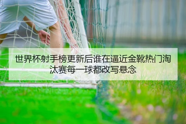 世界杯射手榜更新后谁在逼近金靴热门淘汰赛每一球都改写悬念
